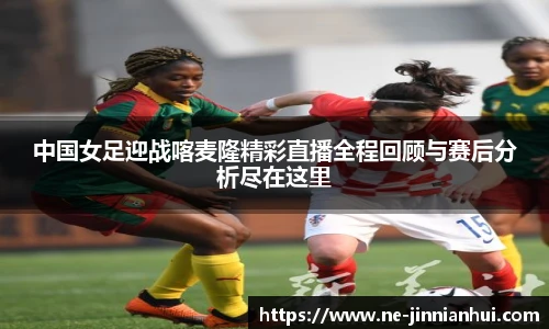 中国女足迎战喀麦隆精彩直播全程回顾与赛后分析尽在这里